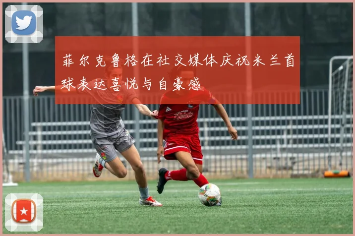菲尔克鲁格在社交媒体庆祝米兰首球表达喜悦与自豪感