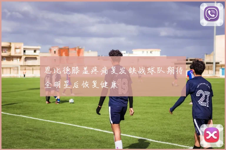 恩比德膝盖疼痛复发缺战球队期待全明星后恢复健康