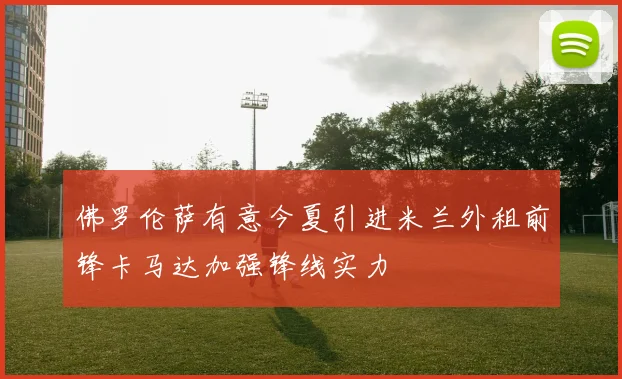 佛罗伦萨有意今夏引进米兰外租前锋卡马达加强锋线实力