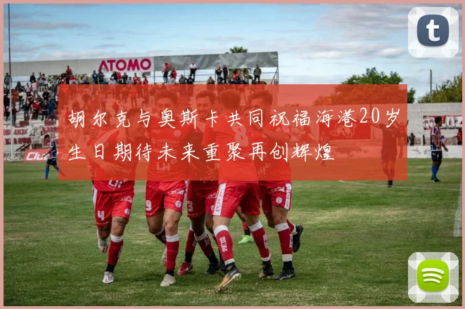 胡尔克与奥斯卡共同祝福海港20岁生日期待未来重聚再创辉煌