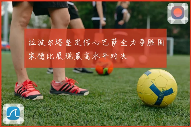 拉波尔塔坚定信心巴萨全力争胜国家德比展现最高水平对决