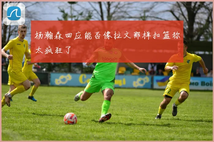 杨瀚森回应能否像拉文那样扣篮称太疯狂了