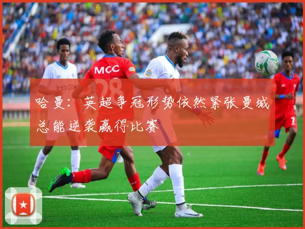 哈曼：英超争冠形势依然紧张曼城总能逆袭赢得比赛