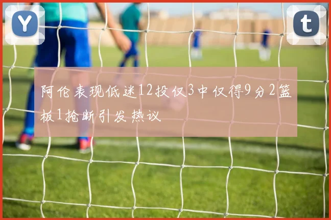 阿伦表现低迷12投仅3中仅得9分2篮板1抢断引发热议