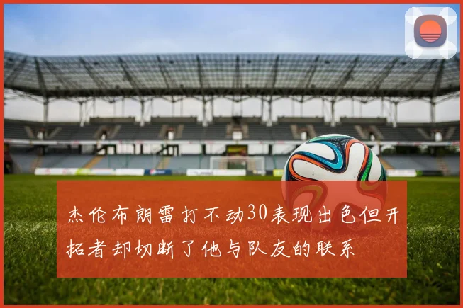 杰伦布朗雷打不动30表现出色但开拓者却切断了他与队友的联系