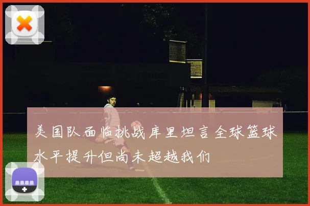 美国队面临挑战库里坦言全球篮球水平提升但尚未超越我们
