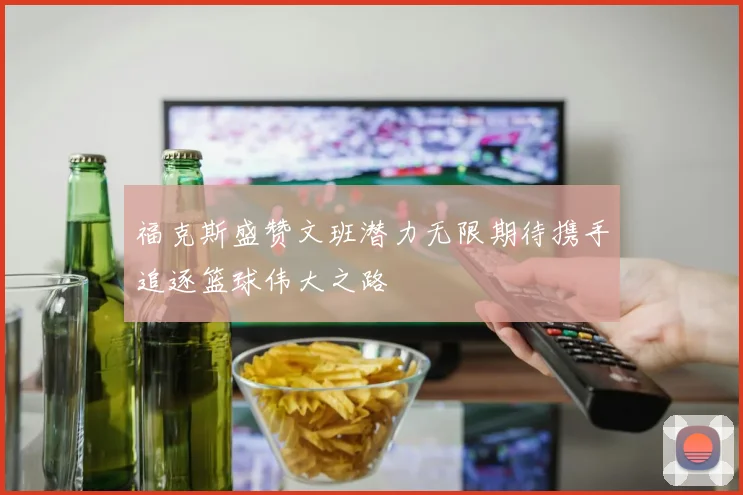 福克斯盛赞文班潜力无限期待携手追逐篮球伟大之路