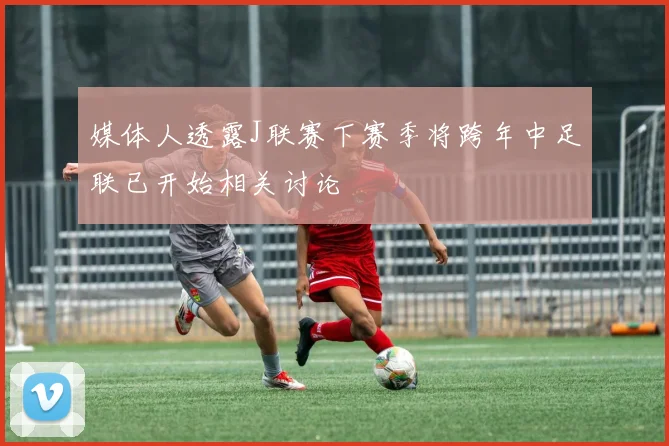 媒体人透露J联赛下赛季将跨年中足联已开始相关讨论