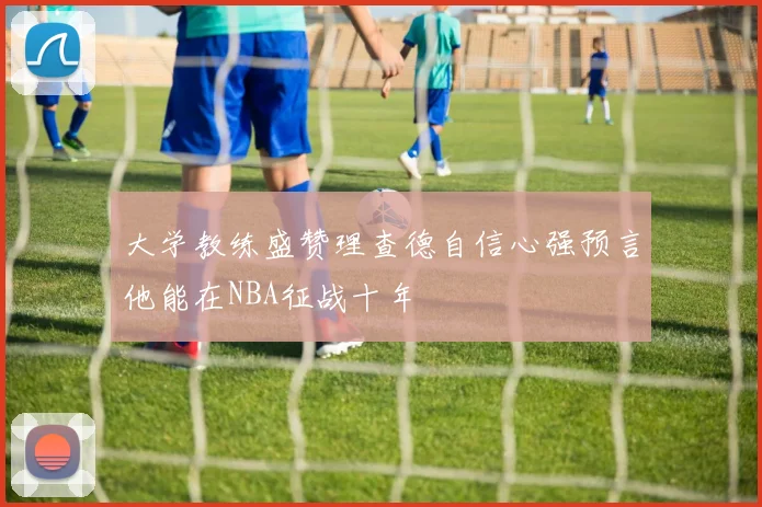 大学教练盛赞理查德自信心强预言他能在NBA征战十年